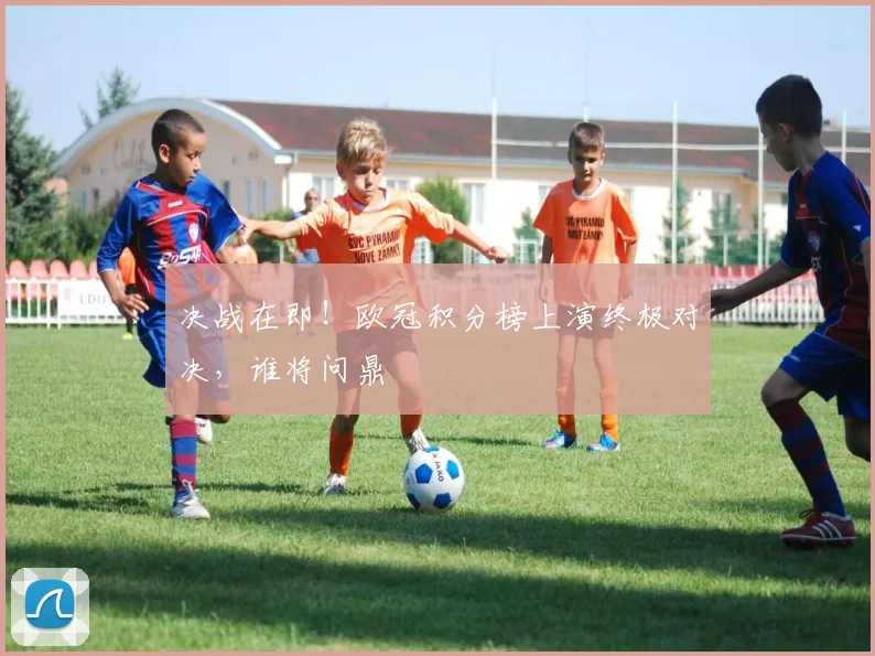 决战在即!欧冠积分榜上演终极对决,谁将问鼎