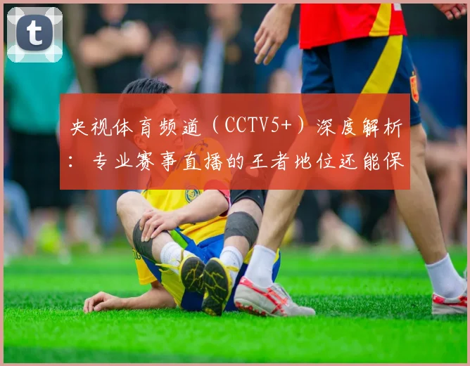 央视体育频道(CCTV5+)深度解析:专业赛事直播的王者地位还能保持多久?