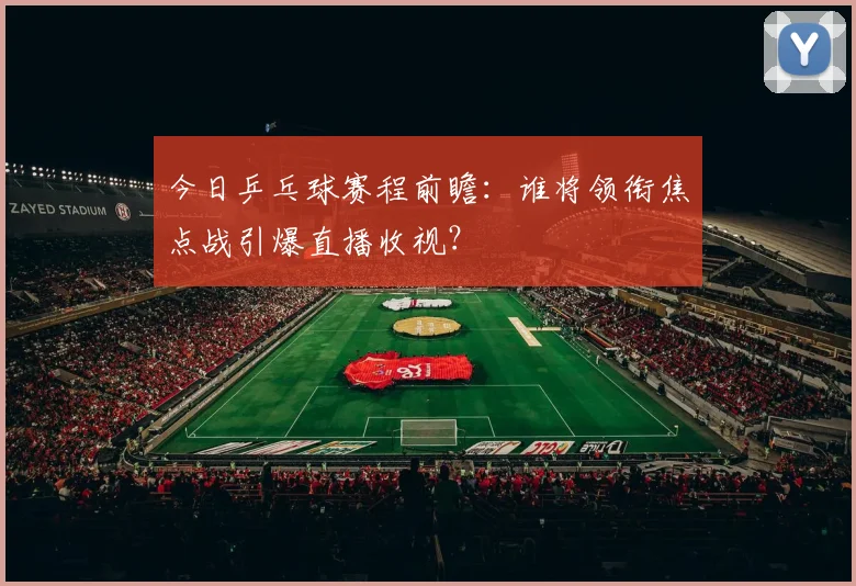 今日乒乓球赛程前瞻：谁将领衔焦点战引爆直播收视？