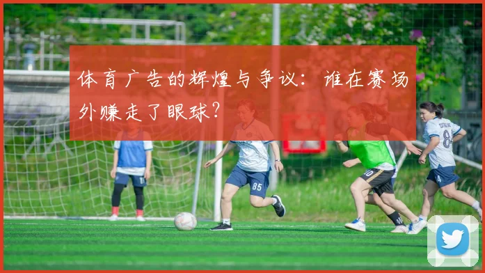体育广告的辉煌与争议:谁在赛场外赚走了眼球?