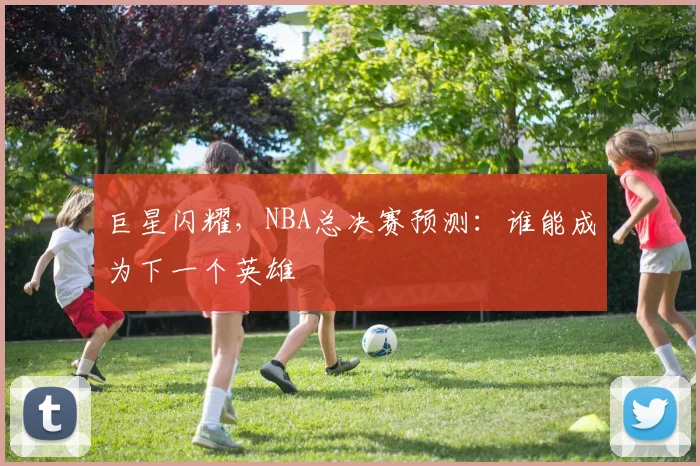 巨星闪耀，NBA总决赛预测：谁能成为下一个英雄