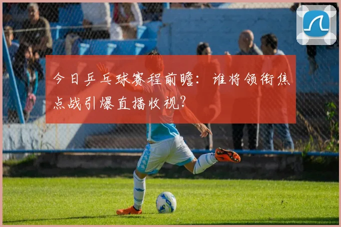 今日乒乓球赛程前瞻：谁将领衔焦点战引爆直播收视？